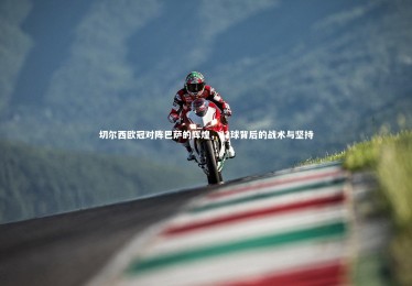 南宫大舞台-切尔西欧冠对阵巴萨的辉煌，22球背后的战术与坚持