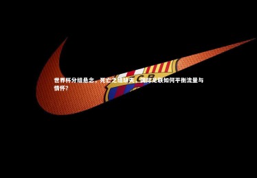 南宫游戏官网_世界杯分组悬念，死亡之组缺失，国际足联如何平衡流量与情怀？