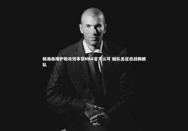南宫游戏官网：杨瀚森掩护助攻效率获NBA官方认可 随队出征迎战鹈鹕队
