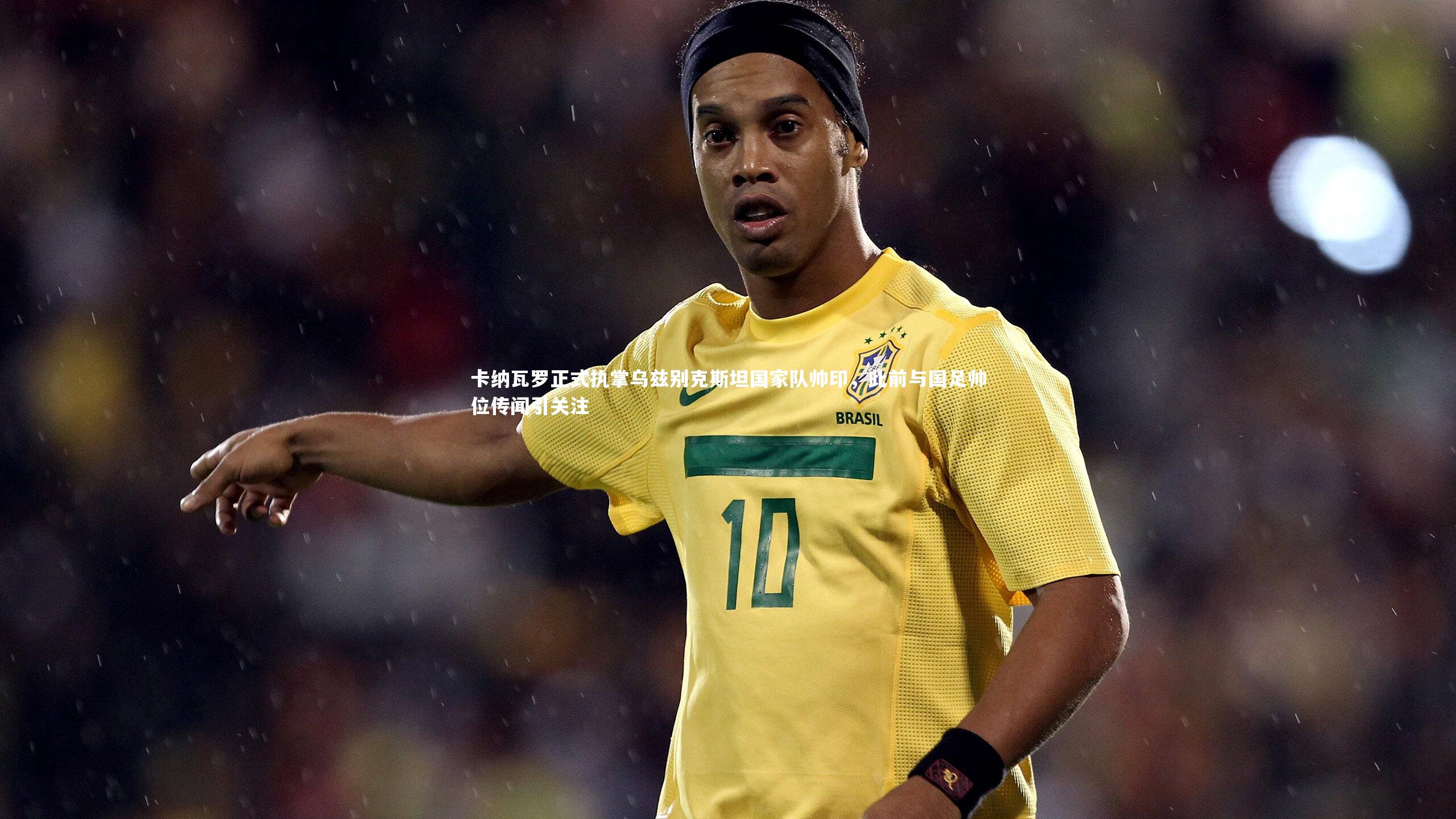 卡纳瓦罗正式执掌乌兹别克斯坦国家队帅印,此前与国足帅位传闻引关注